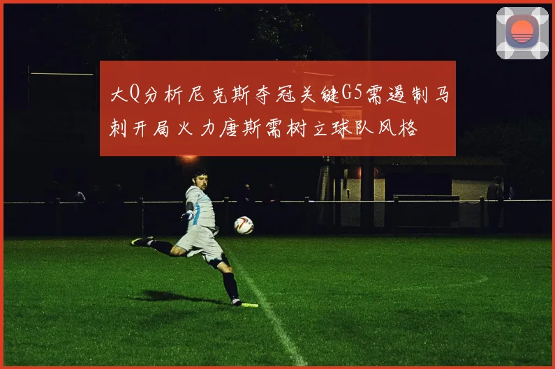 大Q分析尼克斯夺冠关键G5需遏制马刺开局火力唐斯需树立球队风格