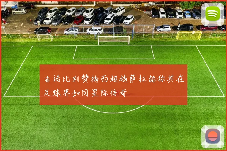 吉诺比利赞梅西超越萨拉赫称其在足球界如同星际传奇