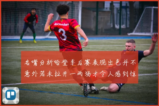名嘴分析哈登季后赛表现出色并不意外若未拉开一两场才令人感到惊讶