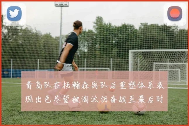 青岛队在杨瀚森离队后重塑体系表现出色尽管被淘汰仍奋战至最后时刻
