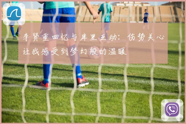 李贤重回忆与库里互动：伤势关心让我感受到梦幻般的温暖