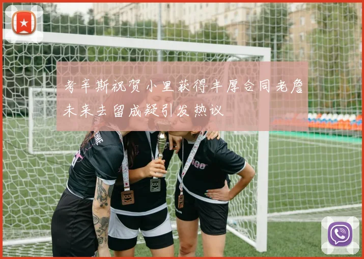 考辛斯祝贺小里获得丰厚合同老詹未来去留成疑引发热议
