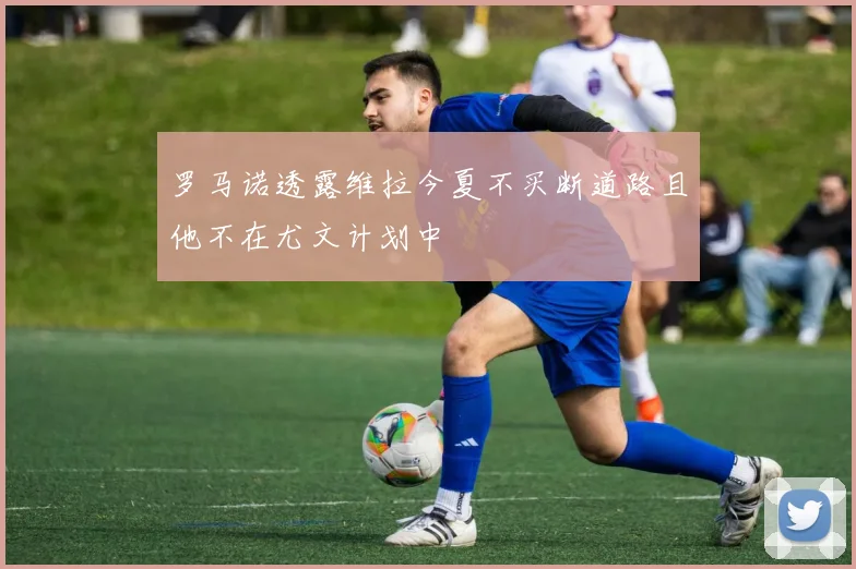 罗马诺透露维拉今夏不买断道路且他不在尤文计划中