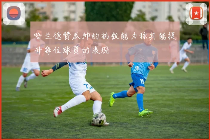 哈兰德赞瓜帅的执教能力称其能提升每位球员的表现