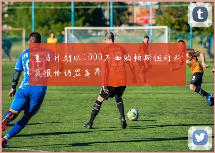 皇马计划以1000万回购帕斯但对科莫报价仍显高昂