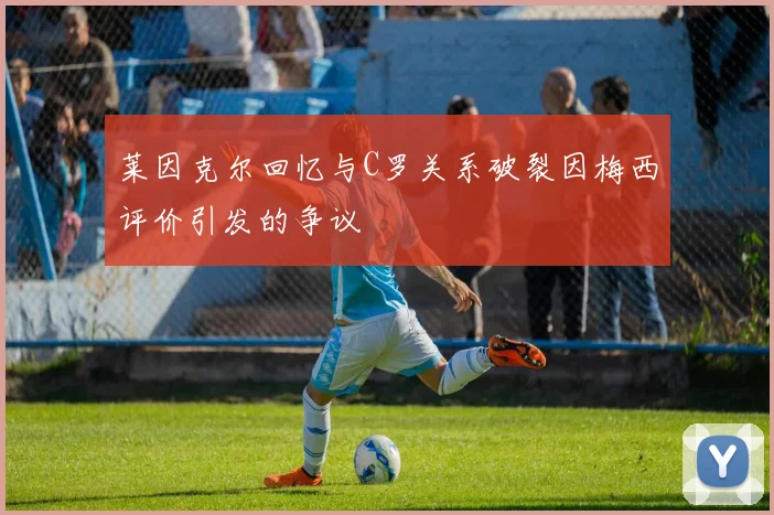 莱因克尔回忆与C罗关系破裂因梅西评价引发的争议