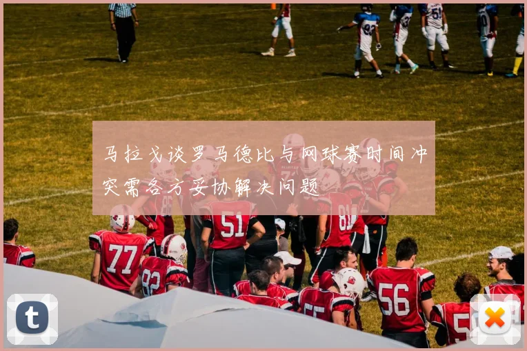 马拉戈谈罗马德比与网球赛时间冲突需各方妥协解决问题
