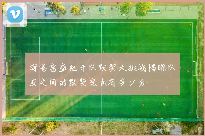 海港富盛经开队默契大挑战揭晓队友之间的默契究竟有多少分
