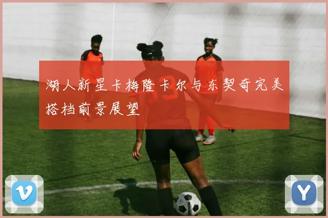 湖人新星卡梅隆卡尔与东契奇完美搭档前景展望