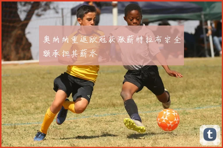 奥纳纳重返欧冠获涨薪特拉布宗全额承担其薪水