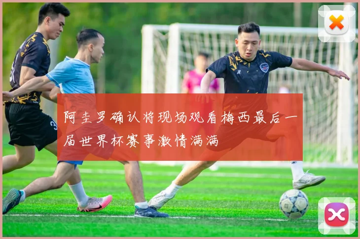 阿圭罗确认将现场观看梅西最后一届世界杯赛事激情满满