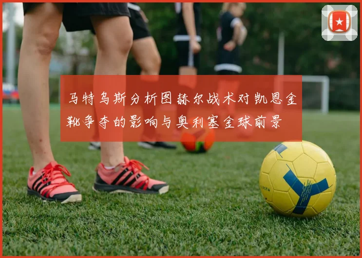 马特乌斯分析图赫尔战术对凯恩金靴争夺的影响与奥利塞金球前景