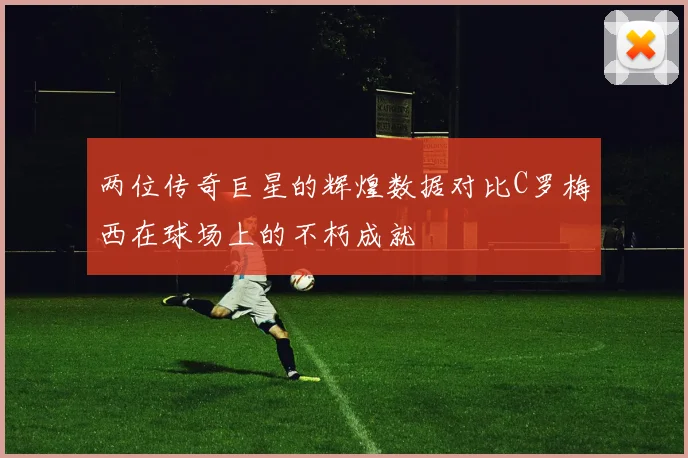 两位传奇巨星的辉煌数据对比C罗梅西在球场上的不朽成就