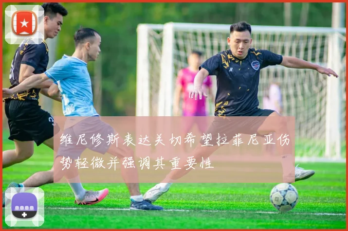维尼修斯表达关切希望拉菲尼亚伤势轻微并强调其重要性