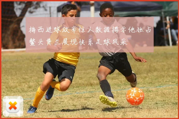梅西进球效率惊人数据揭示他独占鳌头费兰展现快乐足球风采