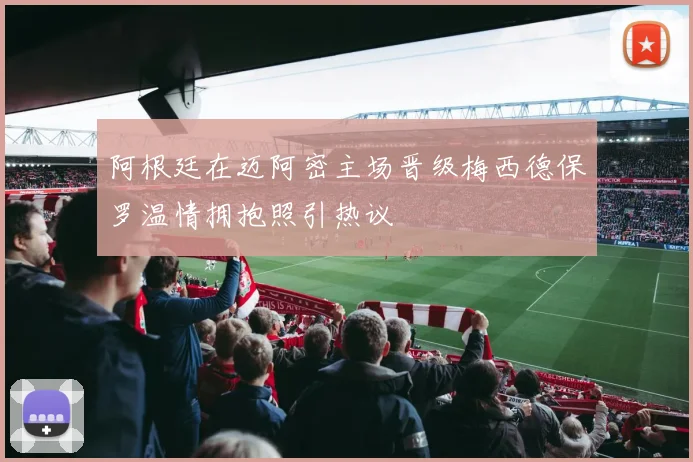 阿根廷在迈阿密主场晋级梅西德保罗温情拥抱照引热议