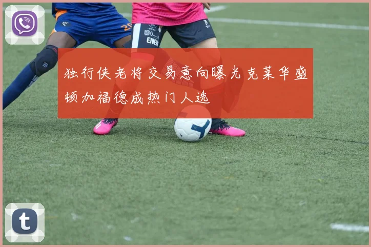 独行侠老将交易意向曝光克莱华盛顿加福德成热门人选