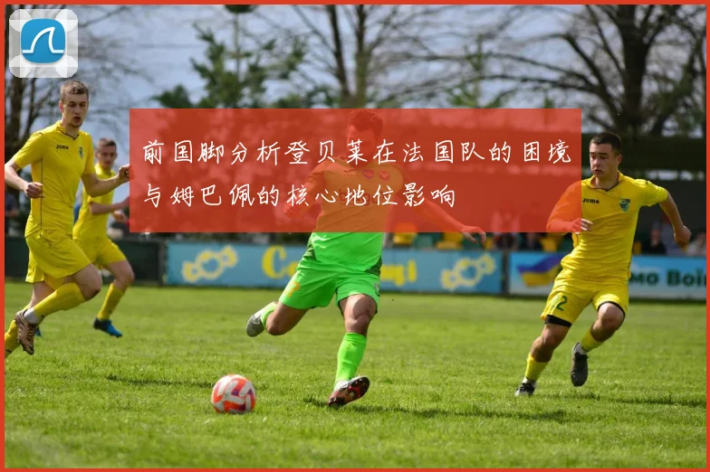 前国脚分析登贝莱在法国队的困境与姆巴佩的核心地位影响