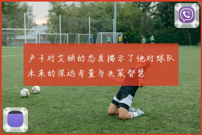 卢卡对艾顿的态度揭示了他对球队未来的深远考量与决策智慧