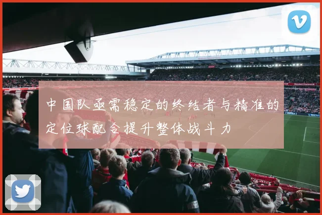 中国队亟需稳定的终结者与精准的定位球配合提升整体战斗力