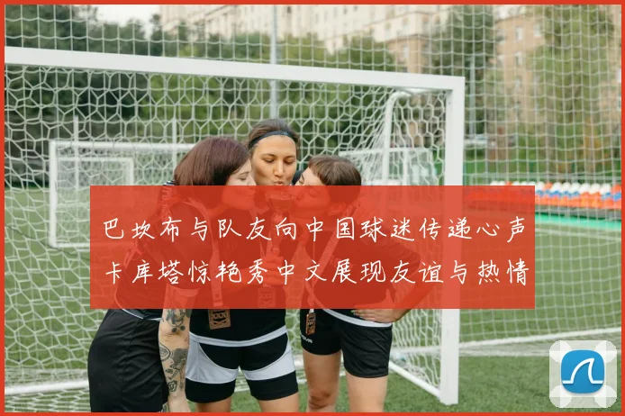 巴坎布与队友向中国球迷传递心声卡库塔惊艳秀中文展现友谊与热情
