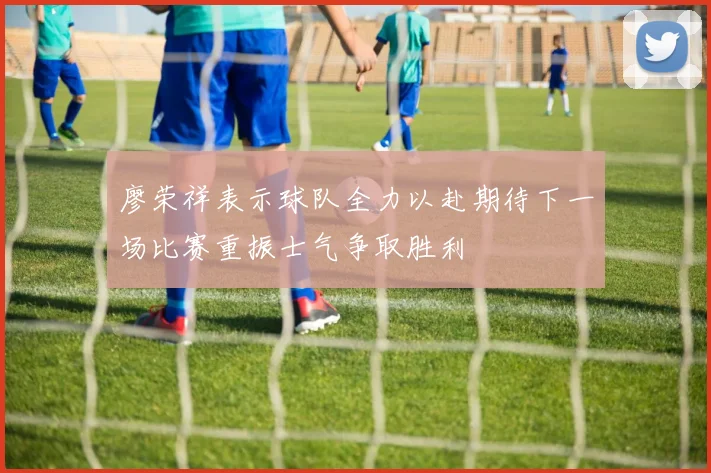 廖荣祥表示球队全力以赴期待下一场比赛重振士气争取胜利