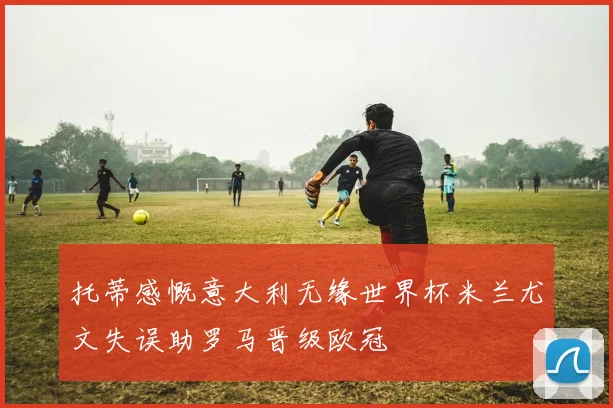 托蒂感慨意大利无缘世界杯米兰尤文失误助罗马晋级欧冠