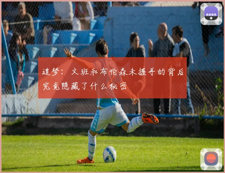 追梦：文班和布伦森未握手的背后究竟隐藏了什么秘密