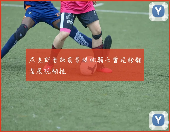 尼克斯晋级前景堪忧骑士曾逆转翻盘展现韧性