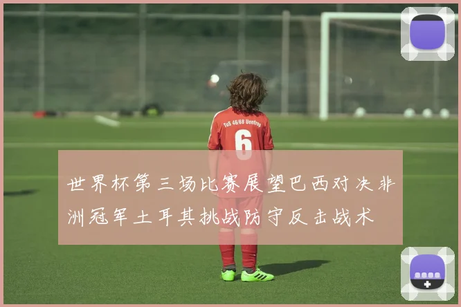 世界杯第三场比赛展望巴西对决非洲冠军土耳其挑战防守反击战术