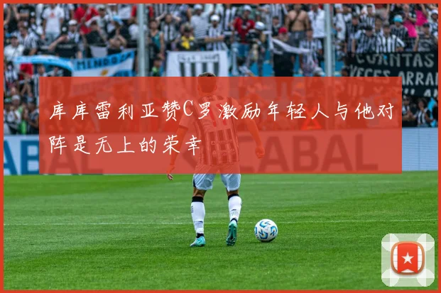 库库雷利亚赞C罗激励年轻人与他对阵是无上的荣幸