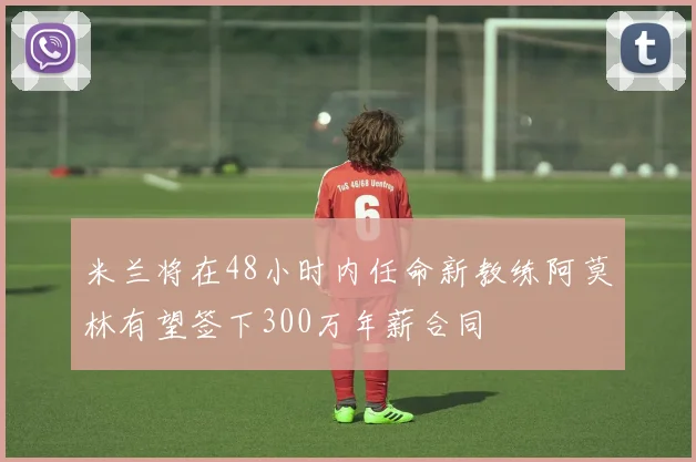 米兰将在48小时内任命新教练阿莫林有望签下300万年薪合同