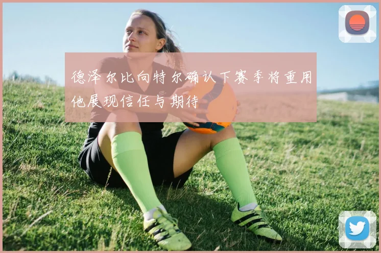 德泽尔比向特尔确认下赛季将重用他展现信任与期待