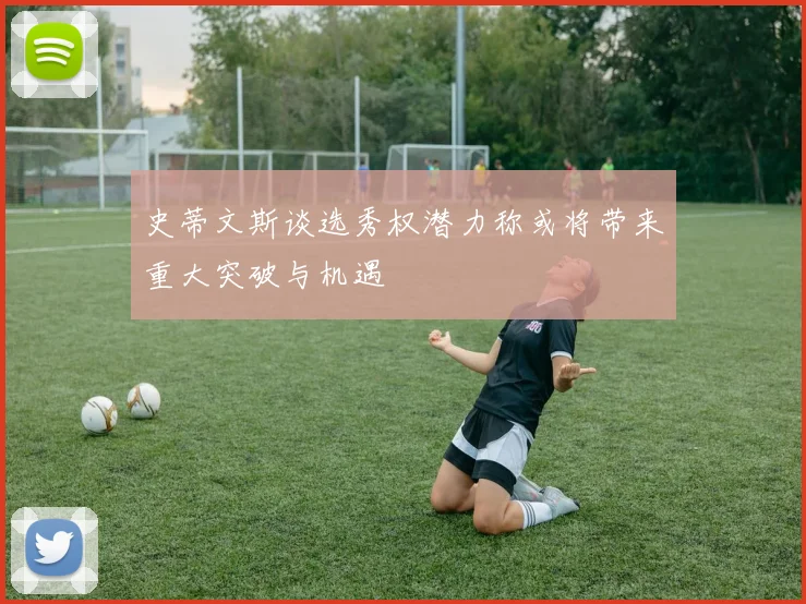 史蒂文斯谈选秀权潜力称或将带来重大突破与机遇
