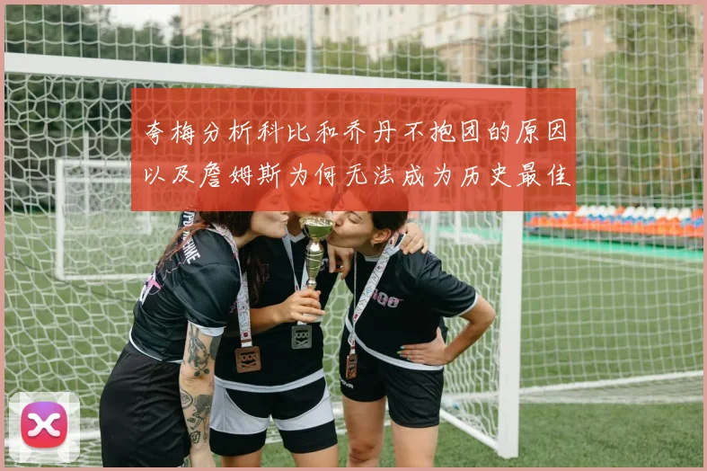 夸梅分析科比和乔丹不抱团的原因以及詹姆斯为何无法成为历史最佳球员