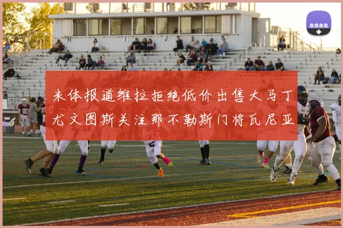 米体报道维拉拒绝低价出售大马丁尤文图斯关注那不勒斯门将瓦尼亚